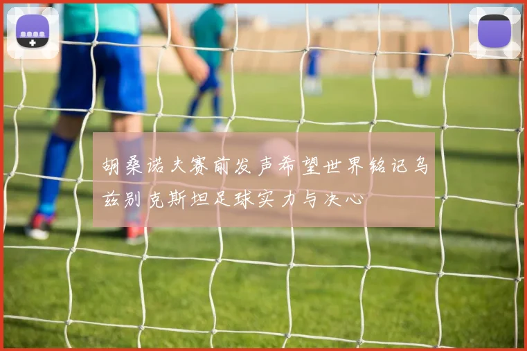 胡桑诺夫赛前发声希望世界铭记乌兹别克斯坦足球实力与决心