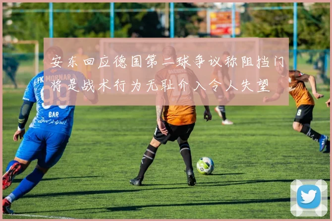 安东回应德国第二球争议称阻挡门将是战术行为无耻介入令人失望