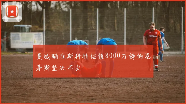曼城瞄准斯科特估值8000万镑伯恩茅斯坚决不卖