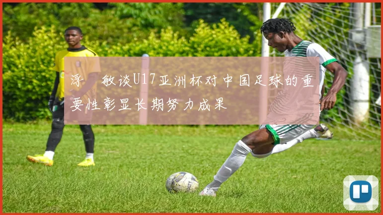 浮嶋敏谈U17亚洲杯对中国足球的重要性彰显长期努力成果
