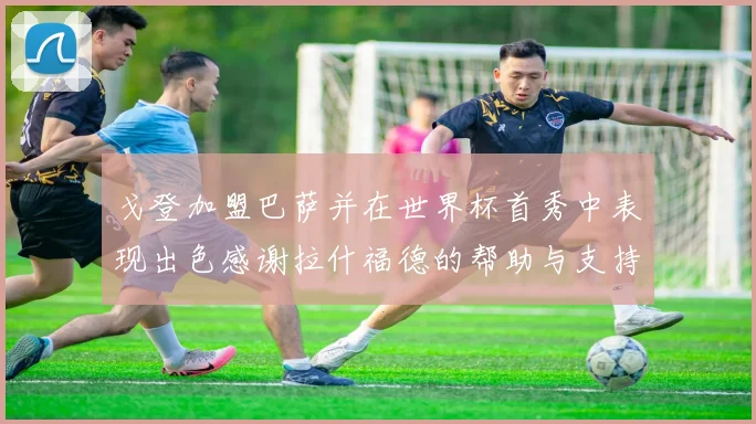 戈登加盟巴萨并在世界杯首秀中表现出色感谢拉什福德的帮助与支持