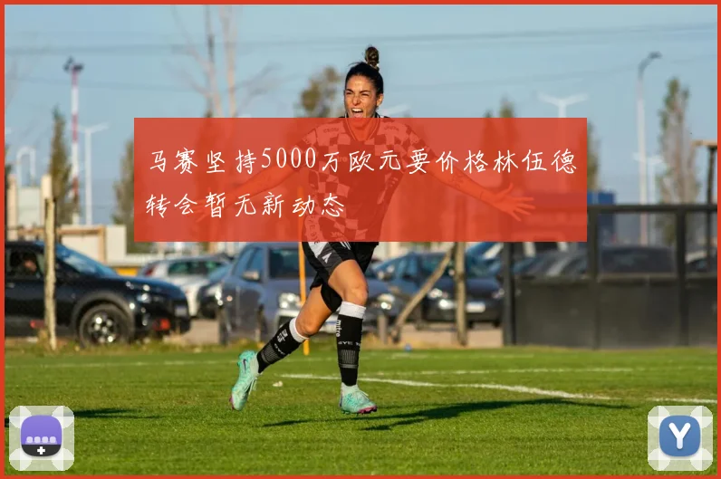 马赛坚持5000万欧元要价格林伍德转会暂无新动态