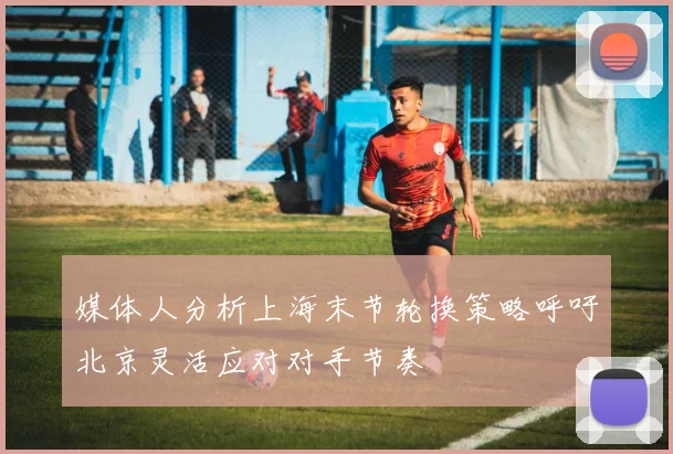 媒体人分析上海末节轮换策略呼吁北京灵活应对对手节奏