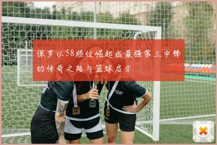 保罗以58顺位崛起成最强第三中锋的传奇之路与篮球启示