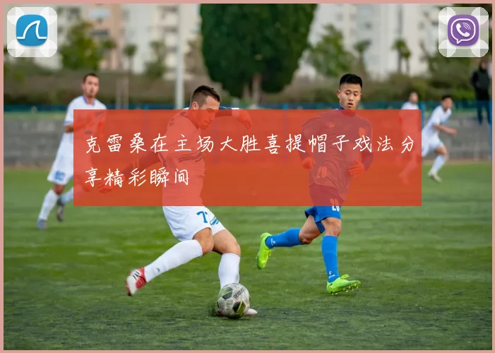 克雷桑在主场大胜喜提帽子戏法分享精彩瞬间