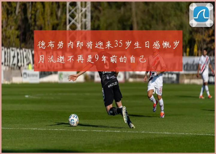 德布劳内即将迎来35岁生日感慨岁月流逝不再是9年前的自己