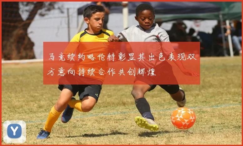 马竞续约略伦特彰显其出色表现双方意向持续合作共创辉煌