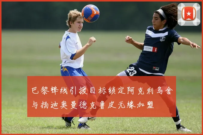 巴黎锋线引援目标锁定阿克利乌舍与扬迪奥曼德克鲁皮无缘加盟