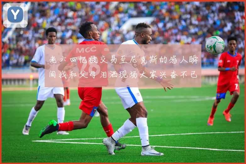 老六回忆被交易至尼克斯的感人瞬间我和父母泪洒现场大家兴奋不已