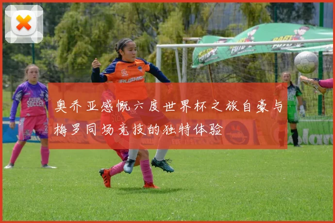 奥乔亚感慨六度世界杯之旅自豪与梅罗同场竞技的独特体验