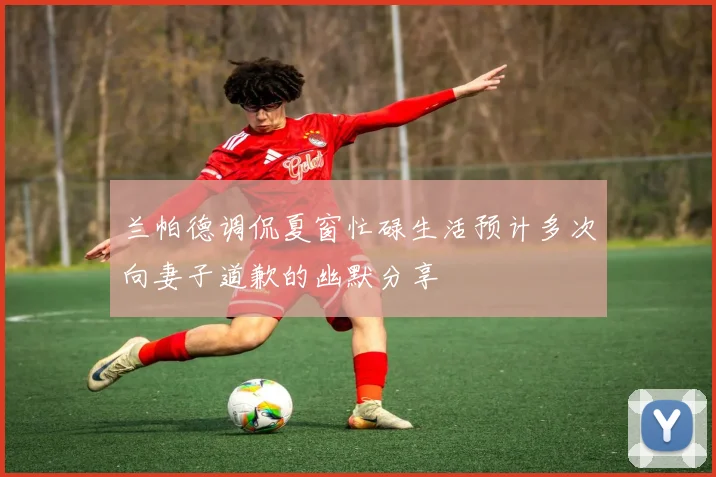 兰帕德调侃夏窗忙碌生活预计多次向妻子道歉的幽默分享