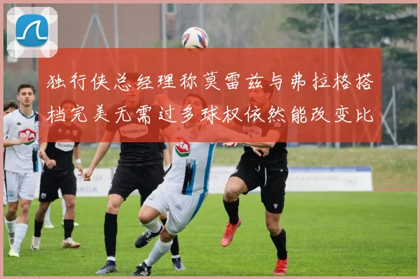 独行侠总经理称莫雷兹与弗拉格搭档完美无需过多球权依然能改变比赛局势