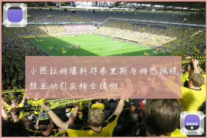 小图拉姆爆料邓弗里斯与姆巴佩视频互动引发转会猜测